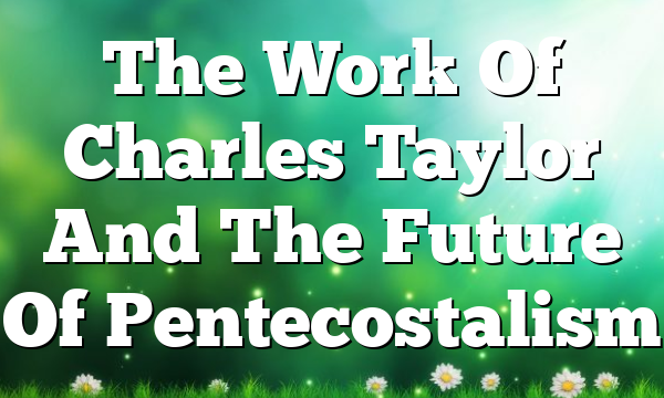 The Work Of Charles Taylor And The Future Of Pentecostalism