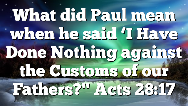 What did Paul mean when he said ‘I Have Done Nothing against the Customs of our Fathers?" Acts 28:17