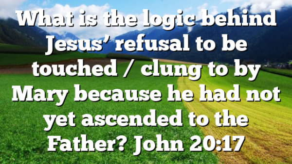 What is the logic behind Jesus’ refusal to be touched / clung to by Mary because he had not yet ascended to the Father? John 20:17