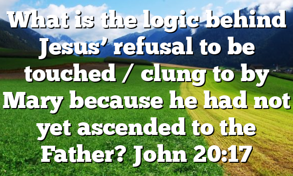 What is the logic behind Jesus’ refusal to be touched / clung to by Mary because he had not yet ascended to the Father? John 20:17