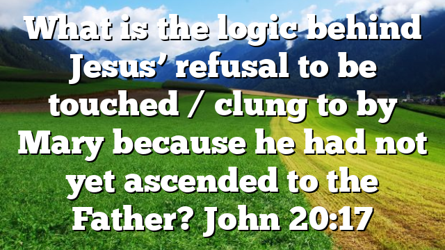 What is the logic behind Jesus’ refusal to be touched / clung to by Mary because he had not yet ascended to the Father? John 20:17
