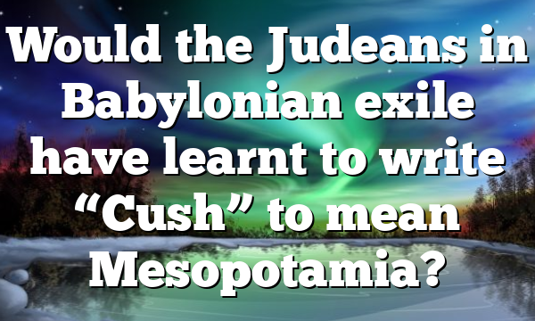 Would the Judeans in Babylonian exile have learnt to write “Cush” to mean Mesopotamia?