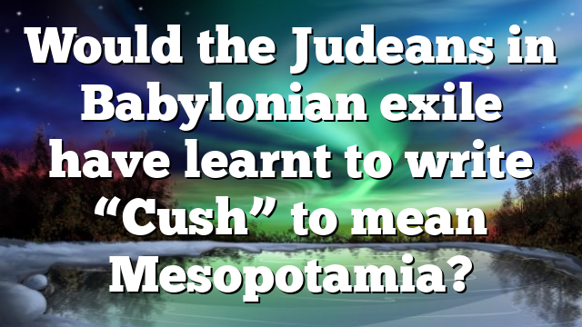 Would the Judeans in Babylonian exile have learnt to write “Cush” to mean Mesopotamia?