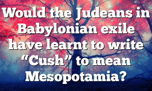 Would the Judeans in Babylonian exile have learnt to write “Cush” to mean Mesopotamia?