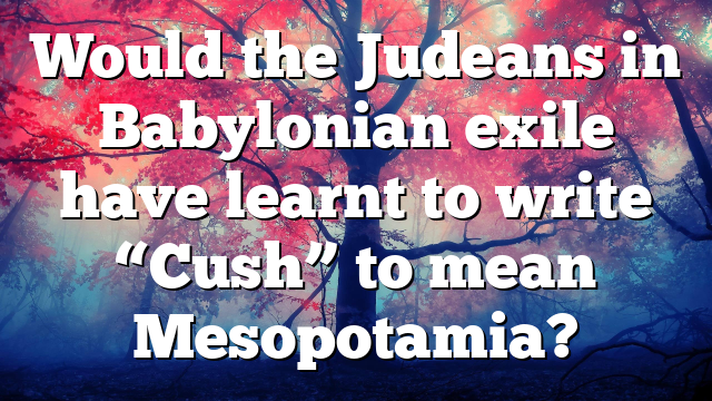 Would the Judeans in Babylonian exile have learnt to write “Cush” to mean Mesopotamia?