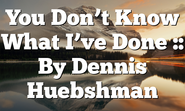 You Don’t Know What I’ve Done :: By Dennis Huebshman