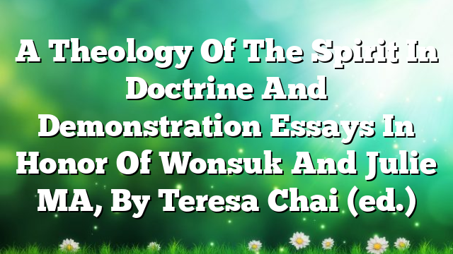 A Theology Of The Spirit In Doctrine And Demonstration  Essays In Honor Of Wonsuk And Julie MA, By Teresa Chai (ed.)