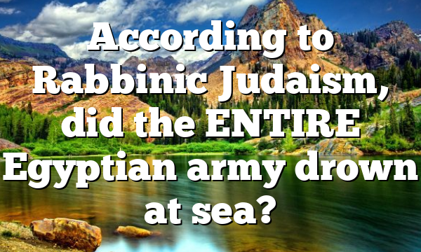 According to Rabbinic Judaism, did the ENTIRE Egyptian army drown at sea?