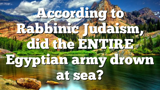 According to Rabbinic Judaism, did the ENTIRE Egyptian army drown at sea?