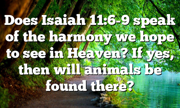 Does Isaiah 11:6-9 speak of the harmony we hope to see in Heaven? If yes, then will animals be found there?