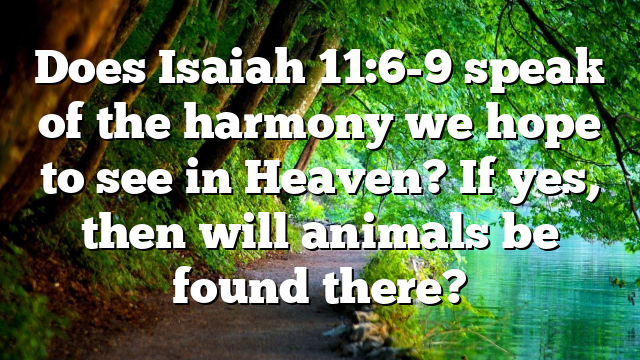 Does Isaiah 11:6-9 speak of the harmony we hope to see in Heaven? If yes, then will animals be found there?