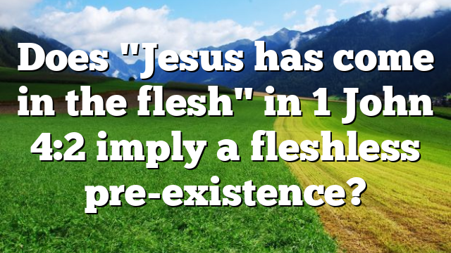 Does "Jesus has come in the flesh" in 1 John 4:2 imply a fleshless pre-existence?