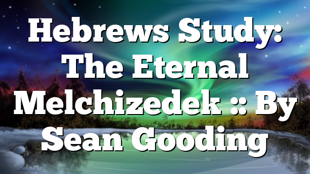 Hebrews Study: The Eternal Melchizedek :: By Sean Gooding