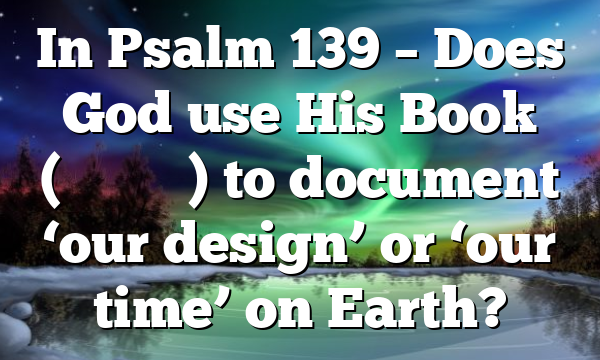 In Psalm 139 – Does God use His Book (סִפְרְךָ) to document ‘our design’ or ‘our time’ on Earth?