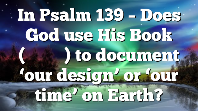 In Psalm 139 – Does God use His Book (סִפְרְךָ) to document ‘our design’ or ‘our time’ on Earth?
