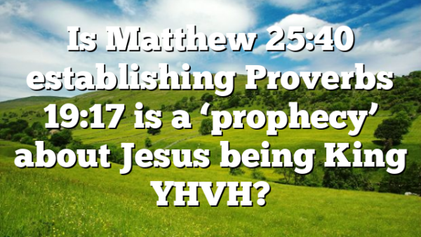 Is Matthew 25:40 establishing Proverbs 19:17 is a ‘prophecy’ about Jesus being King YHVH?
