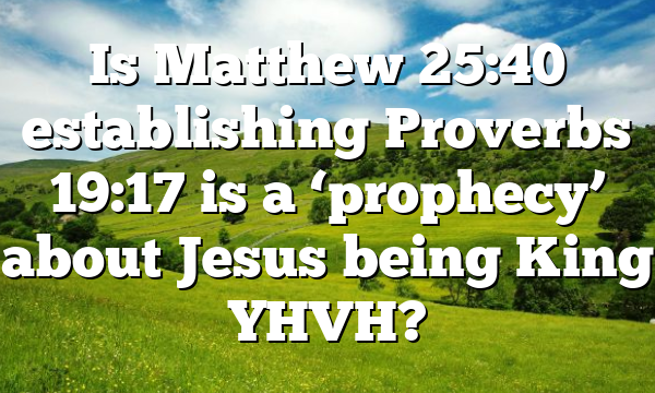 Is Matthew 25:40 establishing Proverbs 19:17 is a ‘prophecy’ about Jesus being King YHVH?