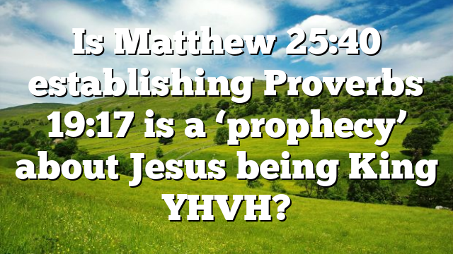 Is Matthew 25:40 establishing Proverbs 19:17 is a ‘prophecy’ about Jesus being King YHVH?