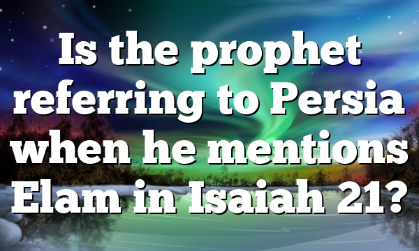 Is the prophet referring to Persia when he mentions Elam in Isaiah 21?