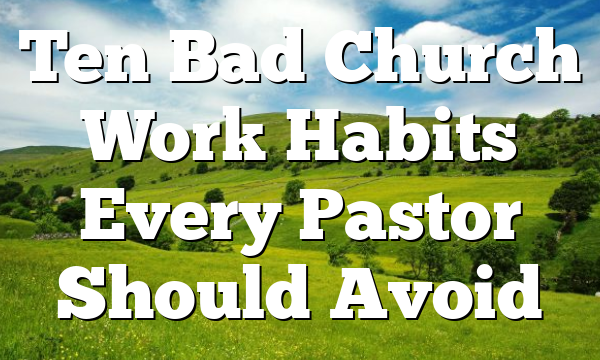Ten Bad Church Work Habits Every Pastor Should Avoid