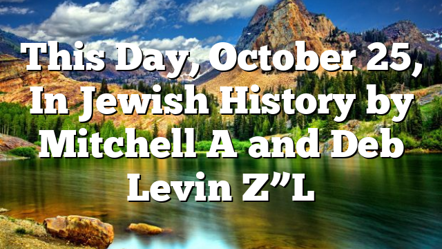 This Day, October 25, In Jewish History by Mitchell A and Deb Levin Z”L