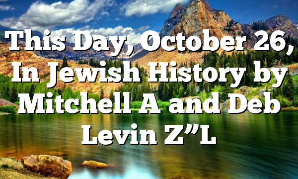 This Day, October 26, In Jewish History by Mitchell A and Deb Levin Z”L