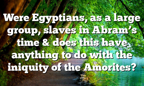 Were Egyptians, as a large group, slaves in Abram’s time & does this have anything to do with the iniquity of the Amorites?