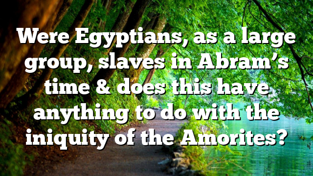 Were Egyptians, as a large group, slaves in Abram’s time & does this have anything to do with the iniquity of the Amorites?