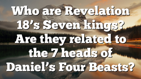 Who are Revelation 18’s Seven kings? Are they related to the 7 heads of Daniel’s Four Beasts?