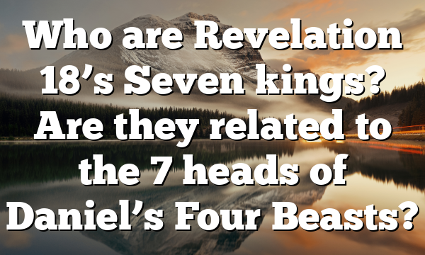Who are Revelation 18’s Seven kings? Are they related to the 7 heads of Daniel’s Four Beasts?
