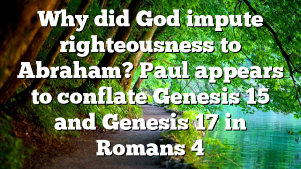 Why did God impute righteousness to Abraham? Paul appears to conflate Genesis 15 and Genesis 17 in Romans 4