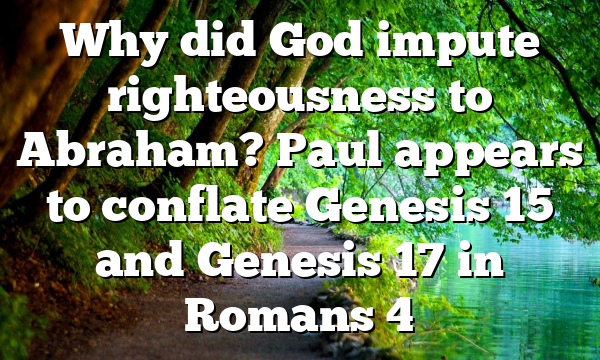 Why did God impute righteousness to Abraham? Paul appears to conflate Genesis 15 and Genesis 17 in Romans 4