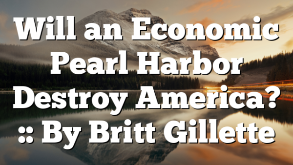 Will an Economic Pearl Harbor Destroy America? :: By Britt Gillette