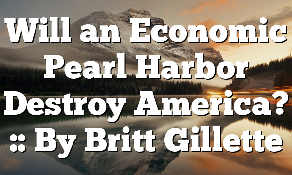 Will an Economic Pearl Harbor Destroy America? :: By Britt Gillette