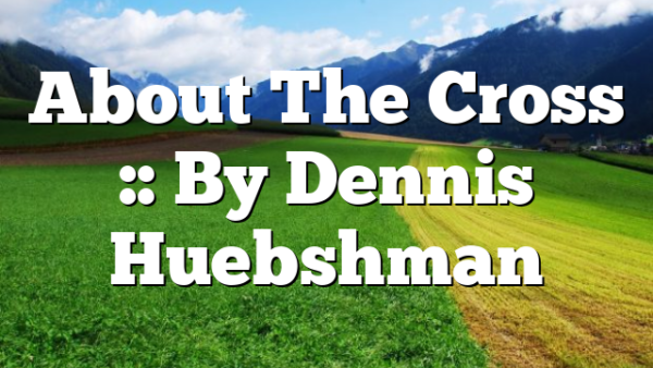 About The Cross :: By Dennis Huebshman
