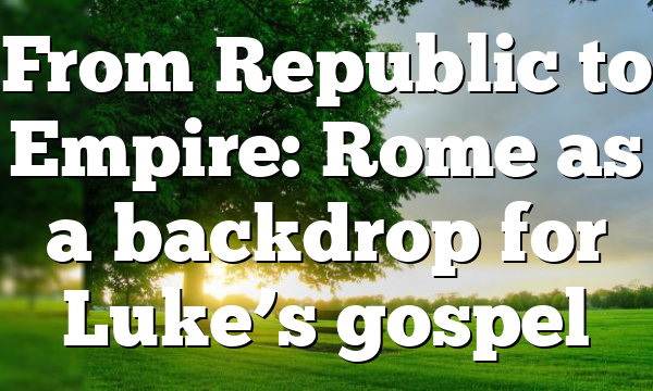 From Republic to Empire: Rome as a backdrop for Luke’s gospel