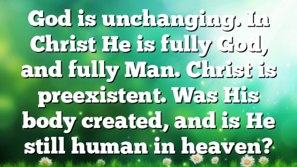 God is unchanging. In Christ He is fully God, and fully Man. Christ is preexistent. Was His body created, and is He still human in heaven?