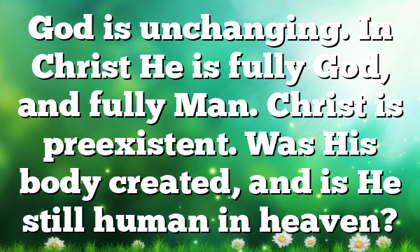 God is unchanging. In Christ He is fully God, and fully Man. Christ is preexistent. Was His body created, and is He still human in heaven?