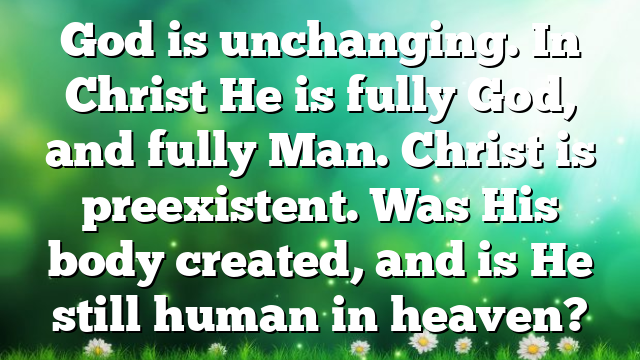 God is unchanging. In Christ He is fully God, and fully Man. Christ is preexistent. Was His body created, and is He still human in heaven?