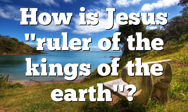 How is Jesus "ruler of the kings of the earth"?