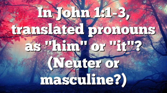 In John 1:1-3, translated pronouns as "him" or "it"? (Neuter or masculine?)