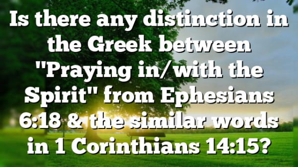 Is there any distinction in the Greek between "Praying in/with the Spirit" from Ephesians 6:18 & the similar words in 1 Corinthians 14:15?