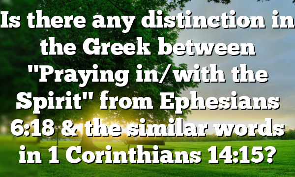 Is there any distinction in the Greek between "Praying in/with the Spirit" from Ephesians 6:18 & the similar words in 1 Corinthians 14:15?