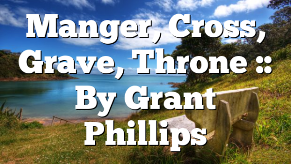 Manger, Cross, Grave, Throne :: By Grant Phillips