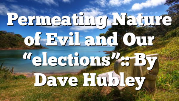 Permeating Nature of Evil and Our “elections”:: By Dave Hubley