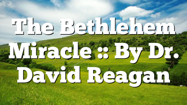 The Bethlehem Miracle :: By Dr. David Reagan