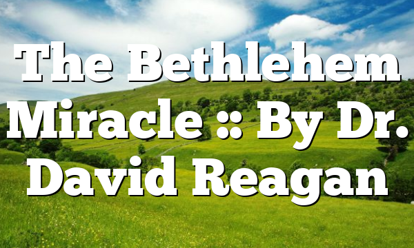 The Bethlehem Miracle :: By Dr. David Reagan