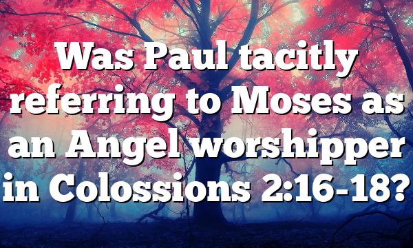 Was Paul tacitly referring to Moses as an Angel worshipper in Colossions 2:16-18?