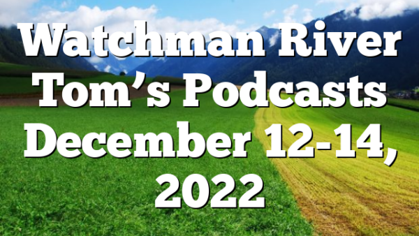 Watchman River Tom’s Podcasts December 12-14, 2022