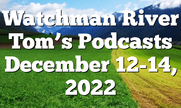 Watchman River Tom’s Podcasts December 12-14, 2022